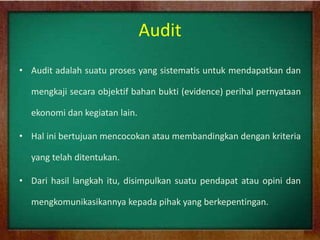 Audit
• Audit adalah suatu proses yang sistematis untuk mendapatkan dan
mengkaji secara objektif bahan bukti (evidence) perihal pernyataan
ekonomi dan kegiatan lain.
• Hal ini bertujuan mencocokan atau membandingkan dengan kriteria
yang telah ditentukan.
• Dari hasil langkah itu, disimpulkan suatu pendapat atau opini dan
mengkomunikasikannya kepada pihak yang berkepentingan.
 