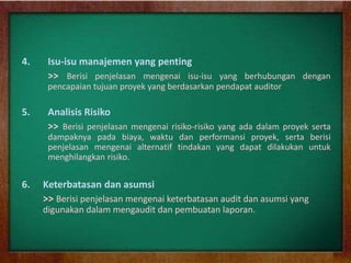4. Isu-isu manajemen yang penting
>> Berisi penjelasan mengenai isu-isu yang berhubungan dengan
pencapaian tujuan proyek yang berdasarkan pendapat auditor
5. Analisis Risiko
>> Berisi penjelasan mengenai risiko-risiko yang ada dalam proyek serta
dampaknya pada biaya, waktu dan performansi proyek, serta berisi
penjelasan mengenai alternatif tindakan yang dapat dilakukan untuk
menghilangkan risiko.
6. Keterbatasan dan asumsi
>> Berisi penjelasan mengenai keterbatasan audit dan asumsi yang
digunakan dalam mengaudit dan pembuatan laporan.
 