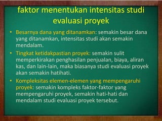 faktor menentukan intensitas studi
evaluasi proyek
• Besarnya dana yang ditanamkan: semakin besar dana
yang ditanamkan, intensitas studi akan semakin
mendalam.
• Tingkat ketidakpastian proyek: semakin sulit
memperkirakan penghasilan penjualan, biaya, aliran
kas, dan lain-lain, maka biasanya studi evaluasi proyek
akan semakin hatihati.
• Kompleksitas elemen-elemen yang mempengaruhi
proyek: semakin kompleks faktor-faktor yang
mempengaruhi proyek, semakin hati-hati dan
mendalam studi evaluasi proyek tersebut.
 