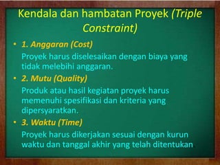 Kendala dan hambatan Proyek (Triple
Constraint)
• 1. Anggaran (Cost)
Proyek harus diselesaikan dengan biaya yang
tidak melebihi anggaran.
• 2. Mutu (Quality)
Produk atau hasil kegiatan proyek harus
memenuhi spesifikasi dan kriteria yang
dipersyaratkan.
• 3. Waktu (Time)
Proyek harus dikerjakan sesuai dengan kurun
waktu dan tanggal akhir yang telah ditentukan.
 