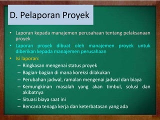 D. Pelaporan Proyek
• Laporan kepada manajemen perusahaan tentang pelaksanaan
proyek
• Laporan proyek dibuat oleh manajemen proyek untuk
diberikan kepada manajemen perusahaan
• Isi laporan:
– Ringkasan mengenai status proyek
– Bagian-bagian di mana koreksi dilakukan
– Perubahan jadwal, ramalan mengenai jadwal dan biaya
– Kemungkinan masalah yang akan timbul, solusi dan
akibatnya
– Situasi biaya saat ini
– Rencana tenaga kerja dan keterbatasan yang ada
 