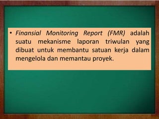 • Finansial Monitoring Report (FMR) adalah
suatu mekanisme laporan triwulan yang
dibuat untuk membantu satuan kerja dalam
mengelola dan memantau proyek.
 