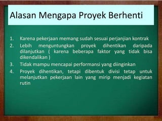 Alasan Mengapa Proyek Berhenti
1. Karena pekerjaan memang sudah sesuai perjanjian kontrak
2. Lebih menguntungkan proyek dihentikan daripada
dilanjutkan ( karena beberapa faktor yang tidak bisa
dikendalikan )
3. Tidak mampu mencapai performansi yang diinginkan
4. Proyek dihentikan, tetapi dibentuk divisi tetap untuk
melanjutkan pekerjaan lain yang mirip menjadi kegiatan
rutin
 