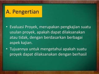 A. Pengertian
• Evaluasi Proyek, merupakan pengkajian suatu
usulan proyek, apakah dapat dilaksanakan
atau tidak, dengan berdasarkan berbagai
aspek kajian.
• Tujuannya untuk mengetahui apakah suatu
proyek dapat dilaksanakan dengan berhasil
 