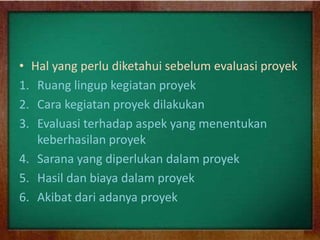 • Hal yang perlu diketahui sebelum evaluasi proyek
1. Ruang lingup kegiatan proyek
2. Cara kegiatan proyek dilakukan
3. Evaluasi terhadap aspek yang menentukan
keberhasilan proyek
4. Sarana yang diperlukan dalam proyek
5. Hasil dan biaya dalam proyek
6. Akibat dari adanya proyek
 