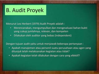 B. Audit Proyek
Menurut Leo Herbert (1979) Audit Proyek adalah :
• Merencanakan, mengumpulkan dan mengevaluasi bahan bukti
yang cukup jumlahnya, relevan, dan kompeten
• Dilakukan oleh auditor yang bebas (independent)
Dengan tujuan audit yaitu untuk menjawab beberapa pertanyaan :
• Apakah manajemen atau personil suatu perusahaan atau agen yang
ditunjuk telah melaksanakan kegiatan atau tidak?
• Apakah kegiatan telah dilakukan dengan cara yang efektif?
 