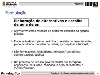 Formulação Alternativas como resposta ao problema colocado na agenda pública; Elaboração de um plano preliminar; previsão de financiamento; plano detalhado; previsão de metas; aprovação institucional; São formuladores: legisladores, ministros/ secretários, administradores públicos Um processo de decisão governamental que incorpora negociação, persuasão, comando, a ação parlamentar, o incrementalismo.  Elaboração de alternativas e escolha de uma delas 
