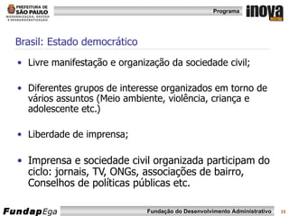 Brasil: Estado democrático Livre manifestação e organização da sociedade civil; Diferentes grupos de interesse organizados em torno de vários assuntos (Meio ambiente, violência, criança e adolescente etc.) Liberdade de imprensa;  Imprensa e sociedade civil organizada participam do ciclo: jornais, TV, ONGs, associações de bairro, Conselhos de políticas públicas etc.  