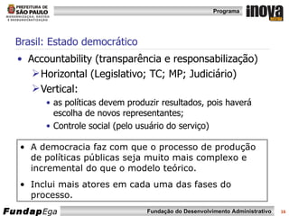 Brasil: Estado democrático Accountability   (transparência e responsabilização) Horizontal (Legislativo; TC; MP; Judiciário) Vertical:  as políticas devem produzir resultados, pois haverá escolha de novos representantes;  Controle social (pelo usuário do serviço) A democracia faz com que o processo de produção de políticas públicas seja muito mais complexo e incremental do que o modelo teórico.  Inclui mais atores em cada uma das fases do processo. 