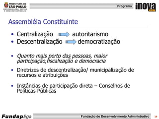 Assembléia Constituinte Centralização  autoritarismo Descentralização  democratização Quanto mais perto das pessoas, maior participação,fiscalização e democracia Diretrizes de descentralização/ municipalização de recursos e atribuições Instâncias de participação direta – Conselhos de Políticas Públicas 