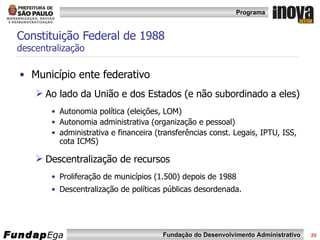 Constituição Federal de 1988 descentralização Município ente federativo  Ao lado da União e dos Estados (e não subordinado a eles) Autonomia política (eleições, LOM) Autonomia administrativa (organização e pessoal) administrativa e financeira (transferências const. Legais, IPTU, ISS, cota ICMS)  Descentralização de recursos Proliferação de municípios (1.500) depois de 1988 Descentralização de políticas públicas desordenada.  