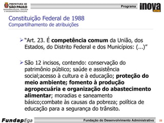 Constituição Federal de 1988 Compartilhamento de atribuições “ Art. 23. É  competência comum  da União, dos Estados, do Distrito Federal e dos Municípios: (...)” São 12 incisos, contendo:  conservação do patrimônio público; saúde e assistência social;acesso à cultura e à educação;  proteção do meio ambiente; fomento à produção agropecuária e organização do abastecimento alimentar ; moradias e saneamento básico;combate às causas da pobreza; política de educação para a segurança do trânsito. 