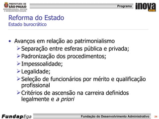 Reforma do Estado  Estado burocrático Avanços em relação ao patrimonialismo Separação entre esferas pública e privada; Padronização dos procedimentos; Impessoalidade; Legalidade; Seleção de funcionários por mérito e qualificação profissional Critérios de ascensão na carreira definidos legalmente e  a priori 