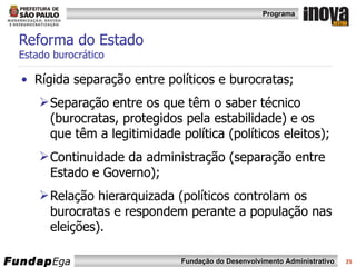 Reforma do Estado  Estado burocrático Rígida separação entre políticos e burocratas; Separação entre os que têm o saber técnico (burocratas, protegidos pela estabilidade) e os que têm a legitimidade política (políticos eleitos); Continuidade da administração (separação entre Estado e Governo); Relação hierarquizada (políticos controlam os burocratas e respondem perante a população nas eleições). 