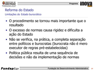 Reforma do Estado  Limitações do   Estado burocrático O procedimento se tornou mais importante que o resultado O excesso de normas causa rigidez e dificulta a ação do Estado Não se verifica, na prática, a completa separação entre políticos e burocratas (burocrata não é mero executor de regras pré-estabelecidas) Política pública resulta de uma sequência de decisões e não da implementação de normas 