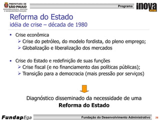 Reforma do Estado  idéia de crise – década de 1980 Crise econômica   Crise do petróleo, do modelo fordista, do pleno emprego; Globalização e liberalização dos mercados Crise do Estado e redefinição de suas funções Crise fiscal (e no financiamento das políticas públicas); Transição para a democracia (mais pressão por serviços) Diagnóstico disseminado da necessidade de uma Reforma do Estado 