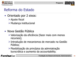 Reforma do Estado  Orientado por 2 eixos: Ajuste fiscal  Mudança institucional Nova Gestão Pública  Valorização da eficiência (fazer mais com menos recursos); Introdução de mecanismos de mercado na Gestão Pública; Flexibilização de princípios da admniatração burocrática e aumento da accountability. 