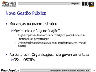 Mudanças na macro-estrutura Movimento de “agencificação” Organizações autônomas sem restrições procedimentais; Prioridade na performance  Organizações especializadas com propósitos claros, metas simples Parceria com Organizações não governamentais: OSs e OSCIPs Nova Gestão Pública 