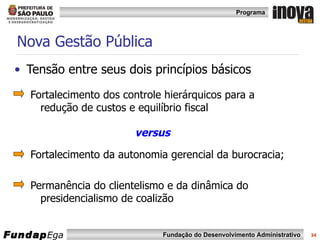 Nova Gestão Pública Tensão entre seus dois princípios básicos  Fortalecimento dos controle hierárquicos para a redução de custos e equilíbrio fiscal  versus Fortalecimento da autonomia gerencial da burocracia; Permanência do clientelismo e da dinâmica do presidencialismo de coalizão 