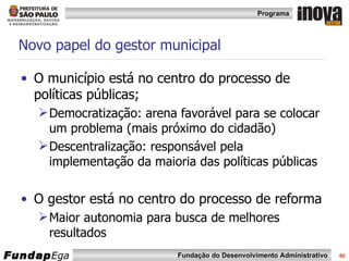 Novo papel do gestor municipal O município está no centro do processo de políticas públicas; Democratização: arena favorável para se colocar um problema (mais próximo do cidadão) Descentralização: responsável pela implementação da maioria das políticas públicas O gestor está no centro do processo de reforma Maior autonomia para busca de melhores resultados 
