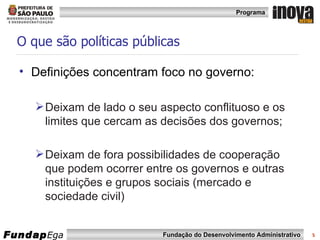 O que são políticas públicas Definições concentram foco no governo: Deixam de lado o seu aspecto conflituoso e os limites que cercam as decisões dos governos; Deixam de fora possibilidades de cooperação que podem ocorrer entre os governos e outras instituições e grupos sociais (mercado e sociedade civil) 