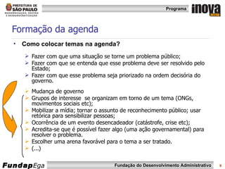 Formação da agenda Como colocar temas na agenda? Fazer com que uma situação se torne um problema público;  Fazer com que se entenda que esse problema deve ser resolvido pelo Estado; Fazer com que esse problema seja priorizado na ordem decisória do governo. Mudança de governo Grupos de interesse  se organizam em torno de um tema (ONGs, movimentos sociais etc); Mobilizar a mídia; tornar o assunto de reconhecimento público; usar retórica para sensibilizar pessoas; Ocorrência de um evento desencadeador (catástrofe, crise etc); Acredita-se que é possível fazer algo (uma ação governamental) para resolver o problema. Escolher uma arena favorável para o tema a ser tratado.  (...) 