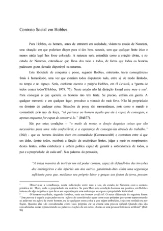 Contrato Social em Hobbes
Para Hobbes, os homens, antes de entrarem em sociedade, viviam no estado de Natureza,
uma situação em que poderiam dispor para si dos bens naturais, sem que qualquer limite ético e
menos ainda legal lhes fosse colocado. A natureza seria entendida como a criação divina, e no
estado de Natureza, entendia-se que Deus deu tudo a todos, de forma que todos os homens
pudessem gozar de tudo disponível na natureza.
Esta liberdade de conquista e posse, segundo Hobbes, entretanto, traria conseqüências
fatais à humanidade, uma vez que estariam todos disputando tudo, entre si, de modo ilimitado,
no tempo e no espaço. Seria, conforme escreve o próprio Hobbes, em O Leviatã, a “guerra de
todos contra todos”(Hobbes, 1979: 75). Neste estado não há distinção formal entre meu e seu1.
Para conseguir o que querem, os homens não têm limite. Se preciso, entram em guerra. A
qualquer momento e em qualquer lugar, prevalece a vontade do mais forte. Não há propriedade
ou domínio de qualquer coisa. Situações de posse são momentâneas, pois como o mundo é
comandado pelo uso da força, “só pertence ao homem aquilo que ele é capaz de conseguir, e
apenas enquanto for capaz de conservá-lo.” (Ibid:77).
São por estas condições – “o medo da morte, o desejo daquelas coisas que são
necessárias para uma vida confortável, e a esperança de consegui-las através do trabalho.”
(Ibid) - que os homens decidem viver em comunidade (Commowealth) e contratam entre si que
um deles, dentre todos, receberá a função de estabelecer limites, julgar e punir os rompimentos
destes limites, enfim estabelecer a ordem política capaz de garantir a sobrevivência de todos, a
paz e a propriedade de cada um2. Nas palavras do pensador,
“A única maneira de instituir um tal poder comum, capaz de defendê-los das invasões
dos estrangeiros e das injúrias uns dos outros, garantindo-lhes assim uma segurança
suficiente para que, mediante seu próprio labor e graças aos frutos da terra, possam
1 Observe-se a semelhança, nesta indistinção entre meu e seu, do estado de Natureza com a comuna
primitiva de Marx, onde a propriedade era coletiva. Se para Marx esta condição humana era positiva, em Hobbes
trata-se de algo negativo e que deve ser superado por uma ordemque assegure a propriedade individual.
2 O homem escolhido, segundo Hobbes, seria um homem artificial. O autor diferencia da seguinte forma:
“Uma pessoa é aquela cujas palavras ou ações são consideradas quer como suas próprias quer como representando
as palavras ou ações de outro homem, ou de qualquer outra coisa a que sejam atribuídas, seja com verdade ou por
ficção. Quando elas são consideradas como suas próprias ele se chama uma pessoa natural. Quando elas são
consideradas como representando as palavras e ações de umoutro, chama-se uma pessoa fictícia ou artificial.” (Ibid:
96)
 