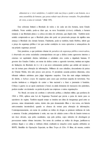 alimentar-se e viver satisfeitos, é conferir toda sua força e poder a um homem, ou a
uma assembléia de homens, que possa reduzir suas diversas vontades. Por pluralidade
de votos, a uma só vontade.” (Ibid: 105).
Este soberano limitará a liberdade de todos e de cada um dos homens, neste Estado
civilizado. Neste sentido, pode-se dizer que, na nova Sociedade (civitas), civilizada, o homem
renuncia à sua liberdade plena e a coloca em mãos do soberano, que dispõe dela. Também neste
sentido compreende-se que a liberdade plena não pode ser preservada porque ela significa uma
ameaça à liberdade dos demais homens. Finalmente, pode-se também, lendo Hobbes, inferir que
o preço da segurança pública é ter que aceitar condições às vezes opressivas e ameaçadoras da
sua própria segurança pessoal.
Este paradoxo, a que podemos chamar de paradoxo da segurança pública conservadora,
é observado em certas sociedades contemporâneas em que a defesa contra agressores internos e
externos vai suprimindo direitos individuais e admitindo atos contra a dignidade humana. O
governo dos Estados Unidos, em nome da defesa contra a agressão terrorista, instituiu um regime
de limitações da liberdade de ir e vir e um novo ordenamento jurídico que admite até mesmo o
uso da tortura para obtenção de informações. Milhares de seus cidadãos, descendentes de países
do Oriente Médio, têm sido presos sem provas. O presidente assumiu poderes ditatoriais, criou
tribunais militares anônimos para julgar imigrantes suspeitos. Uma das mais antigas instituições
do direito, o habeas corpus foi suspenso para casos que envolvam suspeita de terrorismo. Nas
escolas instituiu-se a obrigação de cantar o hino nacional e a fazer o juramento à bandeira.
Críticas à guerra ou ao apoio americano à Israel, ou ainda denuncias de massacres dos palestinos,
podem resultar em demissão ou perda de poder nas empresas e outras organizações.
No Brasil, em nome do combate à subversão política, a ditadura militar, que perdurou de
1964 a 1984, aplicou uma Lei de Segurança Nacional que previa a pena de morte para os
opositores do regime. Também naquele tempo se instalou um clima de insegurança geral entre as
pessoas, umas denunciando outras, dentre elas pais denunciando filhos e vice-versa, em histeria
anti-comunista incontrolável, quando se abusou da tortura para obtenção de informações.
Contemporaneamente, em nome do combate ao tráfico de drogas se praticam violências de toda
a natureza. Circular, principalmente à noite, nas ruas de cidades como o Rio de Janeiro tornou-se
um risco elevado, seja pelos assaltantes, seja pela polícia, cujos métodos de abordagem já
provocaram muitas vítimas inocentes. Em nome do combate ao tráfico de drogas, justificam-se
práticas ilegais e se cultua a violência oficial, exaltando-se atuações como aquelas atribuídas ao
BOPE, Batalhão de Operações Especiais, no filme Tropa de Elite. O filme, ele mesmo, contém
 