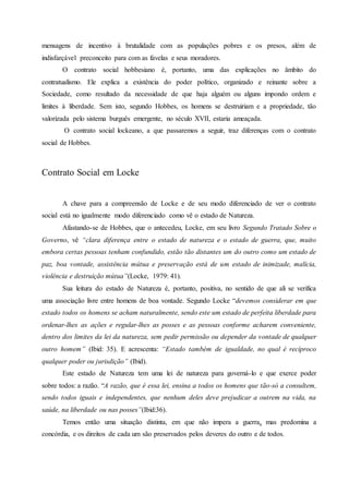 mensagens de incentivo à brutalidade com as populações pobres e os presos, além de
indisfarçável preconceito para com as favelas e seus moradores.
O contrato social hobbesiano é, portanto, uma das explicações no âmbito do
contratualismo. Ele explica a existência do poder político, organizado e reinante sobre a
Sociedade, como resultado da necessidade de que haja alguém ou alguns impondo ordem e
limites à liberdade. Sem isto, segundo Hobbes, os homens se destruiriam e a propriedade, tão
valorizada pelo sistema burguês emergente, no século XVII, estaria ameaçada.
O contrato social lockeano, a que passaremos a seguir, traz diferenças com o contrato
social de Hobbes.
Contrato Social em Locke
A chave para a compreensão de Locke e de seu modo diferenciado de ver o contrato
social está no igualmente modo diferenciado como vê o estado de Natureza.
Afastando-se de Hobbes, que o antecedeu, Locke, em seu livro Segundo Tratado Sobre o
Governo, vê “clara diferença entre o estado de natureza e o estado de guerra, que, muito
embora certas pessoas tenham confundido, estão tão distantes um do outro como um estado de
paz, boa vontade, assistência mútua e preservação está de um estado de inimizade, malícia,
violência e destruição mútua”(Locke, 1979: 41).
Sua leitura do estado de Natureza é, portanto, positiva, no sentido de que ali se verifica
uma associação livre entre homens de boa vontade. Segundo Locke “devemos considerar em que
estado todos os homens se acham naturalmente, sendo este um estado de perfeita liberdade para
ordenar-lhes as ações e regular-lhes as posses e as pessoas conforme acharem conveniente,
dentro dos limites da lei da natureza, sem pedir permissão ou depender da vontade de qualquer
outro homem” (Ibid: 35). E acrescenta: “Estado também de igualdade, no qual é recíproco
qualquer poder ou jurisdição” (Ibid).
Este estado de Natureza tem uma lei de natureza para governá-lo e que exerce poder
sobre todos: a razão. “A razão, que é essa lei, ensina a todos os homens que tão-só a consultem,
sendo todos iguais e independentes, que nenhum deles deve prejudicar a outrem na vida, na
saúde, na liberdade ou nas posses”(Ibid:36).
Temos então uma situação distinta, em que não impera a guerra, mas predomina a
concórdia, e os direitos de cada um são preservados pelos deveres do outro e de todos.
 