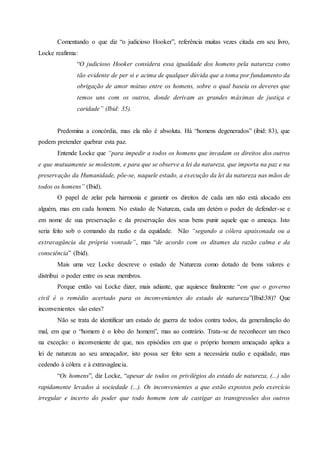 Comentando o que diz “o judicioso Hooker”, referência muitas vezes citada em seu livro,
Locke reafirma:
“O judicioso Hooker considera essa igualdade dos homens pela natureza como
tão evidente de per si e acima de qualquer dúvida que a toma por fundamento da
obrigação de amor mútuo entre os homens, sobre o qual baseia os deveres que
temos uns com os outros, donde derivam as grandes máximas de justiça e
caridade” (Ibid: 35).
Predomina a concórdia, mas ela não é absoluta. Há “homens degenerados” (ibid: 83), que
podem pretender quebrar esta paz.
Entende Locke que “para impedir a todos os homens que invadam os direitos dos outros
e que mutuamente se molestem, e para que se observe a lei da natureza, que importa na paz e na
preservação da Humanidade, põe-se, naquele estado, a execução da lei da natureza nas mãos de
todos os homens” (Ibid).
O papel de zelar pela harmonia e garantir os direitos de cada um não está alocado em
alguém, mas em cada homem. No estado de Natureza, cada um detém o poder de defender-se e
em nome de sua preservação e da preservação dos seus bens punir aquele que o ameaça. Isto
seria feito sob o comando da razão e da equidade. Não “segundo a cólera apaixonada ou a
extravagância da própria vontade”, mas “de acordo com os ditames da razão calma e da
consciência” (Ibid).
Mais uma vez Locke descreve o estado de Natureza como dotado de bons valores e
distribui o poder entre os seus membros.
Porque então vai Locke dizer, mais adiante, que aquiesce finalmente “em que o governo
civil é o remédio acertado para os inconvenientes do estado de natureza”(Ibid:38)? Que
inconvenientes são estes?
Não se trata de identificar um estado de guerra de todos contra todos, da generalização do
mal, em que o “homem é o lobo do homem”, mas ao contrário. Trata-se de reconhecer um risco
na exceção: o inconveniente de que, nos episódios em que o próprio homem ameaçado aplica a
lei de natureza ao seu ameaçador, isto possa ser feito sem a necessária razão e equidade, mas
cedendo à cólera e à extravagância.
“Os homens”, diz Locke, “apesar de todos os privilégios do estado de natureza, (...) são
rapidamente levados à sociedade (...). Os inconvenientes a que estão expostos pelo exercício
irregular e incerto do poder que todo homem tem de castigar as transgressões dos outros
 