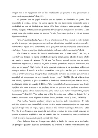 obrigam-nos a se refugiarem sob as leis estabelecidas de governo e nele procurarem a
preservação da propriedade” (Ibid: 83).
O governo tem um papel acessório que se expressa na distribuição da justiça. Sua
necessidade é pontual, porque ele deriva apenas de um inconveniente relacionado com a
possibilidade de uma má distribuição da justiça. Além disto, refere-se a casos gerados por alguns
homens, exceções, portanto; casos em que se tem de “castigar as transgressões dos outros”. Não
haveria outra coisa senão o estado de natureza “se não fosse a corrupção e o vício de homens
degenerados”(Ibid).
“É isto”, continua Locke, “que os leva a abandonarem de boa vontade o poder isolado
que têm de castigar, para que passe a exercê-lo um só indivíduo, escolhido para isso entre eles;
e mediante as regras que a comunidade, ou os que forem por ela autorizados, concordem em
estabelecer. E nisso se contém o direito original dos poderes legislativo e executivo” (Ibid).
Os homens no estado de natureza constituem-se sob “o amor mútuo”, por isto, a
sociedade que formam é a mesma sociedade civil que se formará com o advento do novo estado
que sucede o estado de natureza. Ele diz que “os homens quando entram em sociedade
abandonem a igualdade, a liberdade e o poder executivo que tinham, no estado de natureza, nas
mãos da sociedade” (Ibid). Locke já havia procurado esclarecer a sua engenharia política em
passagem anterior. É quando se refere à comunidade como poder, ao dizer que “a comunidade
torna-se árbitro em virtude de regras fixas estabelecidas por meio de homens, que derivam a
autoridade da comunidade para a execução dessas regras” (Ibid:71). Mas ele volta ao tema
mais adiante, explicando o que é comunidade e dando sua versão do conceito latino de civitas,
absolutamente oposto ao conceito de Hobbes. “Por comunidade, devem compreender que desejo
significar não uma democracia ou qualquer forma de governo, mas qualquer comunidade
independente que os latinos indicavam com o termo civitas, a que melhor corresponde a palavra
‘comunidade’” (Ibid: 85). Vale lembrar que a idéia de civitas para Hobbes é o Estado: “(...) a
multidão assim unida numa só pessoa se chama Estado, em latim civitas” (Leviatã, 1979:105).
Para Locke, “quando qualquer número de homens, pelo consentimento de cada
indivíduo, constitui uma comunidade, tornou, por isso mesmo, essa comunidade um corpo, com
o poder de agir como um corpo, o que se dá tão-só pela vontade e resolução da maioria” (Ibid:
71). Não é um homem ou uma assembléia que enfeixa a vontade do corpo social, tampouco se
reduzem as vontades individuais a uma só vontade, mas sim “a comunidade torna-se árbitro em
virtude de regras fixas estabelecidas”, como já visto (Ibid).
Cabe finalmente fazer um destaque com relação a função do contrato social em Locke.
Em princípio e podemos dizer que explicitamente, ele considera o contrato como uma atitude dos
 