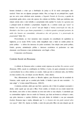 homens destinada a evitar que a distribuição da justiça se dê de modo extravagante, não-
razoável. Vimos isto em algumas passagens citadas. Mas, ao longo de seu principal livro, aquele
que nos serve como referência neste momento, o Segundo Tratado de Governo, a questão da
propriedade ganha relevo, como não aparece tão evidente em Hobbes. Ainda que estabeleça uma
relação estreita entre o valor trabalho e a propriedade (vide capítulo V), Locke vê o governo com
a principal tarefa de defender a propriedade. Segundo ele, o contrato social, que “junta” os
homens “em sociedade com os outros” tem por função a “mútua conservação da vida, da
liberdade e dos bens a que chamo propriedade (...) o objetivo grande e principal, portanto, da
união dos homens em comunidade, colocando-se eles sob governo, é a preservação da
propriedade” (Ibid: 82).
Provavelmente, ao viver momentos mais avançados da consolidação do capitalismo na
Inglaterrra, já no século XVIII, Locke, tenha mergulhado mais a fundo no sentido prático do
poder político – a defesa dos interesses do poder econômico. Esta relação entre poder político,
Estado, governo, administração pública e interesses econômicos só poderemos ver mais
claramente com Rousseau e mais profundamente com Engels e Marx.
Comecemos com Rousseau.
Contrato Social em Rousseau
A reflexão de Rousseau sobre o contrato social, expressa em seu livro Do contrato social
(Rousseau, 2006), sucede às contribuições de Hobbes e Locke, de quem certamente teve notícia
e provavelmente leu as obras relativas ao assunto. Ainda que não se referencie neles, cita Hobbes
em duas ocasiões e faz, em relação aos dois filósofos, várias alusões.
Mas, diferentemente de ambos os filósofos ingleses, para Rousseau não há sociedade de
Natureza, senão aquela que se constitui pela família. A família é para ele uma sociedade – “a
mais antiga” e “a única natural”(Rousseau, 2006:22).
A natureza, portanto, ainda que seja bela e generosa, não é fonte de qualquer associação e
direito, senão aquele que une pais e filhos. Neste sentido, os homens em seu estado natural não
têm direitos, nem sobre os bens existentes na terra nem sobre as suas relações. A autoridade que
os contratualistas ingleses viam no estado de Natureza, que fazia um homem se sobrepor a outro,
seja pelos interesses e apetites (Hobbes), seja pelo direito de defender a sua paz ameaçada
(Locke), Rousseau nega e rejeita, afirmando que “(...) o homem não tem poder natural sobre
seus iguais” (ibid: 24). Apenas na família, o amor dos pais pelos filhos cria uma situação que ele
 