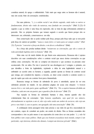 considera natural, de apego e solidariedade. Tudo mais que surge entre os homens não é natural,
mas sim social, fruto de convenções estabelecidas.
Em suas palavras, “(...) a ordem social é um direito sagrado, onde todos os outros se
fundamentam, direito não vindo da natureza, mas fundado em convenções” (Ibid: 21,22). O
sagrado a que se refere é uma força de expressão, não se trata de algo sobrenatural, celestial ou
parecido. São os próprios homens que tornam sagrado o acordo que fazem porque eles se
interessam em, sobretudo, conservarem-se em vida.
Esta conservação não se pode realizar pela força, porque pela força tudo que se tem pode
pela força de outrem ser perdido: “nunca o mais forte o é tanto para ser sempre senhor” (Ibid:
23). É preciso “converter a força em direito, e em dever a obediência” (Ibid).
Se a força não produz nenhum direito “restam-nos as convenções, que são o esteio de
toda autoridade legítima entre os homens” (Ibid: 24).
Mais uma vez de modo distinto do que fazem seus antecessores, Rousseau não é apenas
descritivo em suas considerações sobre o contrato social que nasce destas convenções ou que
enfeixa estas convenções. Ele não se compraz em descrever o que acontece ou presume estar
acontecendo. Ele vai além. Por isto é possível ler sua abordagem em 3 estágios: o primeiro, em
que identifica a fonte da legitimidade, rejeitando a idéia de uma legitimidade natural e a
atribuindo ao acordo entre os homens; a segunda, quando aponta as formas de contrato social
que renega, por considerá-los injustos; a terceira, ao dizer como concebe o contrato social e o
que ele supõe que seria um contrato bom para a humanidade.
Rousseau renega as formas de submissão do povo à autoridade, apesar de ver esta
submissão presente no mundo. Já nas primeiras páginas ele acusa esta situação: “o homem
nasceu livre e em toda parte geme agrilhoado” (Ibid: 21), “Eis a espécie humana dividida em
rebanhos, cada um com seu pastor, que o guarda a fim de devorar” (Ibid: 23).
Sua rejeição às formas de submissão humana é clara, mesmo quando elas são
evidentemente fruto de convenção: “Que homens espalhados, seja qual for seu número,
alternadamente se sujeitem a um só, não vejo neles senão um senhor de escravos, não vejo um
povo e seu chefe; é, caso se queira, um agregado, não uma associação” (Ibid: 28).
A continuação desta passagem torna mais precisa a sua visão de que há a necessidade de
um contrato, capaz de constituir um poder, um estado de direito. Mas as formas assumidas não
correspondem a isto ou pelo menos à sua expectativa de como deve ser este poder: “(...) não há
bem público nem corpo político. Dado que esse homem avassalasse meio mundo, sempre é um
particular, cujo interesse, distinto dos demais, é sempre um interesse privado” (Ibid.).
 