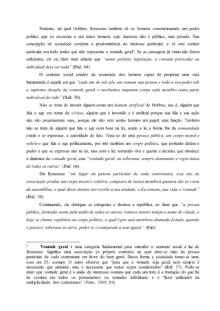 Portanto, tal qual Hobbes, Rousseau também vê os homens convencionando um poder
político que os escraviza a um único homem, cujo interesse não é público, mas privado. Sua
concepção de sociedade condena a predominância do interesse particular, e vê este caráter
particular em todo poder que não represente a vontade geral3. Se as passagens já vistas não forem
suficientes, ele vai dizer mais adiante que “numa perfeita legislação, a vontade particular ou
individual deve ser nula” (Ibid: 64)
O contrato social criador da sociedade dos homens capaz de propiciar uma vida
humanizada é aquele em que “cada um de nós põe em comum sua pessoa e todo o seu poder sob
a suprema direção da vontade geral, e recebemos enquanto corpo cada membro como parte
indivisível do todo” (Ibid: 30).
Não se trata de investir alguém como um homem artificial de Hobbes, isto é, alguém que
fala e age em nome da civitas, alguém que é investido e é artificial porque sua fala e sua ação
não são propriamente suas, porque ele não está senão fazendo um papel, uma função. Também
não se trata de alguém que fala e age com base na lei, sendo a lei a forma fria da comunidade
existir e se expressar, a autoridade de fato. Trata-se de uma pessoa pública, um corpo moral e
coletivo que fala e age politicamente, por isto também um corpo político, que portanto detém o
poder e que se expressa não na lei, mas com a lei, tornando viva e quente a decisão, que obedece
à dinâmica da vontade geral, esta “vontade geral, ou soberana, sempre dominante e regra única
de todas as outras” (Ibid: 64).
Diz Rousseau: “em lugar da pessoa particular de cada contratante, esse ato de
associação produz um corpo moral e coletivo, composto de tantos membros quantos são os votos
da assembléia, o qual desse mesmo ato recebe a sua unidade, o Eu comum, sua vida, e vontade”
(Ibid: 30).
Continuando, ele distingue as categorias e destaca a república, ao dizer que “a pessoa
pública, formada assim pela união de todas as outras, tomava noutro tempo o nome de cidade, e
hoje se chama república ou corpo político, o qual é por seus membros chamado Estado, quando
é passivo; soberano se ativo; poder se o comparam a seus iguais” (Ibid).
3 Vontade geral é uma categoria fundamental para entender o contrato social á luz de
Rousseau. Significa uma associação (o próprio contrato) na qual abre-se mão da pessoa
particular de cada contratante em favor do bem geral. Dessa forma a sociedade torna-se uma,
com um EU comum. O autor observa que “para que a vontade seja geral, nem sempre é
necessário que unânime, mas é necessário que todos sejam considerados” (ibid: 37). Pode-se
dizer que vontade geral é a união de interesses comuns que cada um tem; é a tradução do que há
de comum em todos os pensamentos ou vontades individuais; é o “fator unificador da
multiplicidade dos contratantes’ (Pinto, 2005: 85).
 