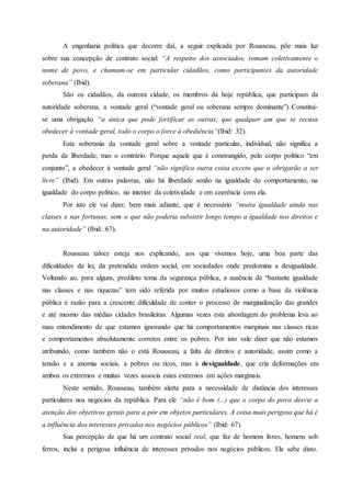 A engenharia política que decorre daí, a seguir explicada por Rousseau, põe mais luz
sobre sua concepção de contrato social: “A respeito dos associados, tomam coletivamente o
nome de povo, e chamam-se em particular cidadãos, como participantes da autoridade
soberana” (Ibid).
São os cidadãos, da outrora cidade, os membros da hoje república, que participam da
autoridade soberana, a vontade geral (“vontade geral ou soberana sempre dominante”) Constitui-
se uma obrigação “a única que pode fortificar as outras; que qualquer um que se recusa
obedecer à vontade geral, todo o corpo o force à obediência”(Ibid: 32).
Esta soberania da vontade geral sobre a vontade particular, individual, não significa a
perda da liberdade, mas o contrário. Porque aquele que é constrangido, pelo corpo político “em
conjunto”, a obedecer à vontade geral “não significa outra coisa exceto que o obrigarão a ser
livre” (Ibid). Em outras palavras, não há liberdade senão na igualdade do comportamento, na
igualdade do corpo político, no interior da coletividade e em coerência com ela.
Por isto ele vai dizer, bem mais adiante, que é necessário “muita igualdade ainda nas
classes e nas fortunas, sem o que não poderia subsistir longo tempo a igualdade nos direitos e
na autoridade” (Ibid: 67).
Rousseau talvez esteja nos explicando, aos que vivemos hoje, uma boa parte das
dificuldades da lei, da pretendida ordem social, em sociedades onde predomina a desigualdade.
Voltando ao, para alguns, predileto tema da segurança pública, a ausência de “bastante igualdade
nas classes e nas riquezas” tem sido referida por muitos estudiosos como a base da violência
pública e razão para a crescente dificuldade de conter o processo de marginalização das grandes
e até mesmo das médias cidades brasileiras. Algumas vezes esta abordagem do problema leva ao
mau entendimento de que estamos ignorando que há comportamentos marginais nas classes ricas
e comportamentos absolutamente corretos entre os pobres. Por isto vale dizer que não estamos
atribuindo, como também não o está Rousseau, a falta de direitos e autoridade, assim como a
tensão e a anomia sociais, a pobres ou ricos, mas à desigualdade, que cria deformações em
ambos os extremos e muitas vezes associa estes extremos em ações marginais.
Neste sentido, Rousseau, também alerta para a necessidade de distância dos interesses
particulares nos negócios da república. Para ele “não é bom (...) que o corpo do povo desvie a
atenção dos objetivos gerais para a pôr em objetos particulares. A coisa mais perigosa que há é
a influência dos interesses privados nos negócios públicos” (Ibid: 67).
Sua percepção de que há um contrato social real, que faz de homens livres, homens sob
ferros, inclui a perigosa influência de interesses privados nos negócios públicos. Ele sabe disto.
 