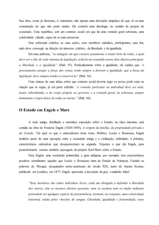 Sua obra, como já dissemos, é, entretanto, não apenas uma descrição simpática do que vê ou uma
constatação do que não pode mudar. Ele constrói uma ideologia, no sentido de projeto de
sociedade. Uma república, sob um contrato social em que há uma vontade geral soberana, uma
coletividade cidadã, capaz de se auto-preservar.
Esta soberania coletiva, as suas ações, seus membros cidadãos, participantes, suas leis,
tudo deve convergir na direção do interesse coletivo, da liberdade e da igualdade.
Em suas palavras, “se indagais em que consiste justamente o maior bem de todos, e qual
deve ser o fim de todo sistema de legislação, achá-lo-eis resumido nestes dois objetos principais:
a liberdade e a igualdade” (Ibid; 55). Particularmente sobre a igualdade, ele explica que “é
precisamente porque a força das coisas tende sempre a destruir a igualdade, que a força da
legislação deve sempre tender a conservá-la” (Ibid: 56).
Uma síntese de suas idéias sobre que contrato social deveria reger os povos pode estar na
citação que se segue, já em parte referida: “a vontade particular ou individual deve ser nula;
muito subordinada, a do corpo próprio ao governo; e a vontade geral, ou soberana, sempre
dominante e regra única de todas as outras.” (Ibid: 64).
O Estado em Engels e Marx
A mais antiga, detalhada e metódica exposição sobre o Estado, na ótica marxista, está
contida na obra de Frederic Engels (1820-1895), A origem da família, da propriedade privada e
do Estado. Tal qual os que o antecederam neste texto, Hobbes, Locke e Rousseau, Engels
também parte de uma oposição entre a sociedade antiga e a civilização, atribuindo, à primeira,
características valorativas que desapareceriam na segunda. Vejamos o que diz Engels, para
posteriormente vermos também passagens do próprio Karl Marx sobre o Estado.
Para Engels, uma sociedade primordial, a gens indígena, por exemplo, tem características
positivas semelhantes aquelas que Locke e Rousseau viam no Estado de Natureza. Usando as
palavras de Morgan, pesquisador norte-americano do século XIX, autor de Ancien Society,
publicado em Londres, em 1877, Engels apresenta a descrição da gen, a unidade tribal:
“Seus membros são todos indivíduos livres, cada um obrigado a defender a liberdade
dos outros; têm os mesmos direitos pessoais; nem os sachens nem os chefes militares
pretendem ter qualquer espécie de preeminência; formam, no conjunto, uma coletividade
fraternal, unida pelos vínculos de sangue. Liberdade, igualdade e fraternidade, esses
 