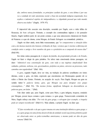 são, embora nunca formulados, os princípios cardiais da gens, e esta última é por sua
vez a unidade de todo umsistema social, a base da sociedade indígena organizada. Isso
explica o indomável espírito de independência e a dignidade pessoal que todo mundo
observa nos índios” (Engels, 1978: 97).
É impossível não associar esta descrição, assumida por Engels, com a visão idílica de
Rousseau, do bom selvagem. Portanto, a exemplo dos contratualistas ingleses e do pensador
francês, Engels também parte de um ponto comum, a que seus antecessores chamavam de Estado
de Natureza e a que ele chama, como Morgan, de Estado Selvagem ou comunidade primitiva.
Engels vai dizer ainda, nesta linha rousseauniana, que “se compararmos a situação deles
com a da imensa maioria dos homens civilizados de hoje, veremos que é enorme a diferença de
condição entre o antigo e livre membro da gens e o proletário ou o camponês de nossos dias”
(Ibid:108).
Em várias outras passagens de A origem da família, da propriedade privada e do Estado,
Engels vai fazer o elogio da gens primitiva. Na talvez mais emocionada destas passagens, vai
dizer: “Admirável essa constituição da gens, com toda a sua ingênua simplicidade! Sem
soldados, policiais, nobreza, reis, governadores, prefeitos ou juízes, cárceres ou processos, tudo
caminha com regularidade” (Ibid: 106).
A gens, segundo Engels, deve ser vista, na tradução de palavras semelhantes em vários
idiomas, como a gens, em latim, expressão que encontramos em Montesquieu quando ele se
refere a Direito das Gentes. Portanto, na acepção de nação. Para Engels, Morgan usa gens no
sentido latino:“A palavra latina, gens, que Morgan usa para designar esse grupo
consangüíneo...” (Ibid: 92), “Da mesma forma, significam linhagem ou descendência as
palavras gens, em latim...” (Ibid).
Vale dizer ainda que, para Engels, como para Marx, a gens indígena, iroquesa, estudada
por Morgan, possui traços comuns a gens romana e a gens grega. Transcrevendo comentário de
Marx, Engels reforça esta idéia: “Por trás da gens grega, o selvagem (por exemplo, o iroquês)
pode ser sempre reconhecido” (Ibid:111). Mais adiante, o próprio Engels vai dizer que:
“É fato reconhecido o de que a gens romana era uma instituição idêntica a gens grega; e
se a gens grega era uma forma desenvolvida da unidade social cuja forma primitiva pode
ser observada entre os peles-vermelhas americanos, o mesmo pode ser dito da gens
romana”(Ibid:134)
 