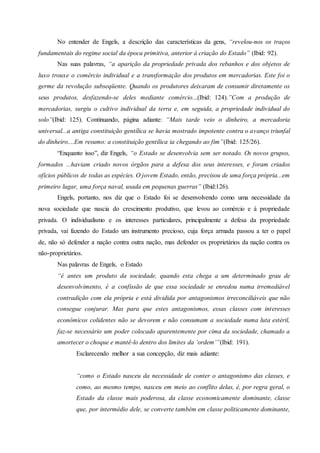 No entender de Engels, a descrição das características da gens, “revelou-nos os traços
fundamentais do regime social da época primitiva, anterior à criação do Estado” (Ibid: 92).
Nas suas palavras, “a aparição da propriedade privada dos rebanhos e dos objetos de
luxo trouxe o comércio individual e a transformação dos produtos em mercadorias. Este foi o
germe da revolução subseqüente. Quando os produtores deixaram de consumir diretamente os
seus produtos, desfazendo-se deles mediante comércio...(Ibid: 124).”Com a produção de
mercadorias, surgiu o cultivo individual da terra e, em seguida, a propriedade individual do
solo”(Ibid: 125). Continuando, página adiante: “Mais tarde veio o dinheiro, a mercadoria
universal...a antiga constituição gentílica se havia mostrado impotente contra o avanço triunfal
do dinheiro....Em resumo: a constituição gentílica ia chegando ao fim”(Ibid: 125/26).
“Enquanto isso”, diz Engels, “o Estado se desenvolvia sem ser notado. Os novos grupos,
formados ...haviam criado novos órgãos para a defesa dos seus interesses, e foram criados
ofícios públicos de todas as espécies. O jovem Estado, então, precisou de uma força própria...em
primeiro lugar, uma força naval, usada em pequenas guerras” (Ibid:126).
Engels, portanto, nos diz que o Estado foi se desenvolvendo como uma necessidade da
nova sociedade que nascia do crescimento produtivo, que levou ao comércio e á propriedade
privada. O individualismo e os interesses particulares, principalmente a defesa da propriedade
privada, vai fazendo do Estado um instrumento precioso, cuja força armada passou a ter o papel
de, não só defender a nação contra outra nação, mas defender os proprietários da nação contra os
não-proprietários.
Nas palavras de Engels, o Estado
“é antes um produto da sociedade, quando esta chega a um determinado grau de
desenvolvimento, é a confissão de que essa sociedade se enredou numa irremediável
contradição com ela própria e está dividida por antagonismos irreconciliáveis que não
consegue conjurar. Mas para que estes antagonismos, essas classes com interesses
econômicos colidentes não se devorem e não consumam a sociedade numa luta estéril,
faz-se necessário um poder colocado aparentemente por cima da sociedade, chamado a
amortecer o choque e mantê-lo dentro dos limites da ‘ordem’”(Ibid: 191).
Esclarecendo melhor a sua concepção, diz mais adiante:
“como o Estado nasceu da necessidade de conter o antagonismo das classes, e
como, ao mesmo tempo, nasceu em meio ao conflito delas, é, por regra geral, o
Estado da classe mais poderosa, da classe economicamente dominante, classe
que, por intermédio dele, se converte também em classe politicamente dominante,
 