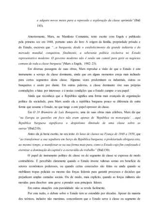 e adquire novos meios para a repressão e exploração da classe oprimida”(Ibid:
193).
Anteriormente, Marx, no Manifesto Comunista, texto escrito com Engels e publicado
pela primeira vez em 1848, portanto antes do livro A origem da família, propriedade privado e
do Estado, escreveu que “...a burguesia, desde o estabelecimento da grande indústria e do
mercado mundial, conquistou, finalmente, a soberania política exclusiva no Estado
representativo moderno. O governo moderno não é senão um comitê para gerir os negócios
comuns de toda a classe burguesa”(Marx e Engels, 1982: 23).
Em diversas passagens de suas obras, Marx reproduz a visão de que o Estado é este
instrumento a serviço da classe dominante, ainda que em alguns momentos esteja mais inclinado
para certos segmentos desta classe. Algumas vezes predominam os industriais, outras os
banqueiros e assim por diante. Em outras palavras, a classe dominante vive suas próprias
contradições e lutas por interesses e é nestas condições que o Estado cumpre o seu papel.
Ainda que reconheça que a República significa uma forma mais avançada de organização
política da sociedade, para Marx sendo ela a república burguesa pouco se diferencia de outra
forma que assuma o Estado, no que tange a este papel opressor de classe.
Em O 18 Brumário de Luís Bonaparte, uma de suas obras mais célebres, Marx diz que
“na Europa as questões em foco não eram apenas de ‘República ou monarquia’. ...aqui
República burguesa significava o despotismo ilimitado de uma classe sobre as
outras”(Ibid:210).
Antes ela já havia escrito, no seu texto As lutas de classes na França de 1848 a 1850, que
“ao transformar a sua sepultura em berço da República burguesa, o proletariado obrigara esta,
ao mesmo tempo, a manifestar-se na sua forma mais pura, como o Estado cujo fim confessado é
eternizar a dominação do capital e a escravidão do trabalho” (Ibid:130).
O papel de instrumento político de classe ou de segmento de classe se expressa de modo
contraditório. É percebido claramente quando o Estado investe vultosas somas em benefício de
setores econômicos poderosos, ou quando certas concessões são feitas ou ainda quando se
mobilizam tropas policiais ou mesmo das forças federais para garantir processos e decisões que
prejudicam amplas camadas sociais. Ou de modo, mais explícito, quando as forças militares são
movidas para dissolver uma greve e prender seus principais líderes.
Em outras situações esta parcialidade não se revela facilmente.
Por esta razão, o debate sobre o Estado tem se estendido por décadas. Apesar da maioria
dos teóricos, inclusive não marxistas, concordarem que o Estado serve à classe ou segmento de
 