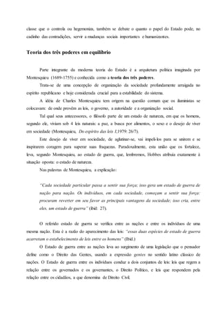 classe que o controla ou hegemoniza, também se debate o quanto o papel do Estado pode, no
cadinho das contradições, servir a mudanças sociais importantes e humanizantes.
Teoria dos três poderes em equilíbrio
Parte integrante da moderna teoria do Estado é a arquitetura política imaginada por
Montesquieu (1689-1755) e conhecida como a teoria dos três poderes.
Trata-se de uma concepção de organização da sociedade profundamente arraigada no
espírito republicano e hoje considerada crucial para a estabilidade do sistema.
A idéia de Charles Montesquieu tem origem na questão comum que os iluministas se
colocavam: de onde provêm as leis, o governo, a autoridade e a organização social.
Tal qual seus antecessores, o filósofo parte de um estado de natureza, em que os homens,
segundo ele, viviam sob 4 leis naturais: a paz, a busca por alimentos, o sexo e o desejo de viver
em sociedade (Montesquieu, Do espírito das leis I,1979: 26/7).
Este desejo de viver em sociedade, de aglutinar-se, vai impeli-los para se unirem e se
inspirarem coragem para superar suas fraquezas. Paradoxalmente, esta união que os fortalece,
leva, segundo Montesquieu, ao estado de guerra, que, lembremos, Hobbes atribuía exatamente à
situação oposta: o estado de natureza.
Nas palavras de Montesquieu, a explicação:
“Cada sociedade particular passa a sentir sua força; isso gera um estado de guerra de
nação para nação. Os indivíduos, em cada sociedade, começam a sentir sua força:
procuram reverter em seu favor as principais vantagens da sociedade; isso cria, entre
eles, um estado de guerra” (ibid: 27).
O referido estado de guerra se verifica entre as nações e entre os indivíduos de uma
mesma nação. Esta é a razão do aparecimento das leis: “essas duas espécies de estado de guerra
acarretam o estabelecimento de leis entre os homens” (Ibid.)
O Estado de guerra entre as nações leva ao surgimento de uma legislação que o pensador
define como o Direito das Gentes, usando a expressão gentes no sentido latino clássico de
nações. O Estado de guerra entre os indivíduos conduz a dois conjuntos de leis: leis que regem a
relação entre os governados e os governantes, o Direito Político, e leis que respondem pela
relação entre os cidadãos, a que denomina de Direito Civil.
 