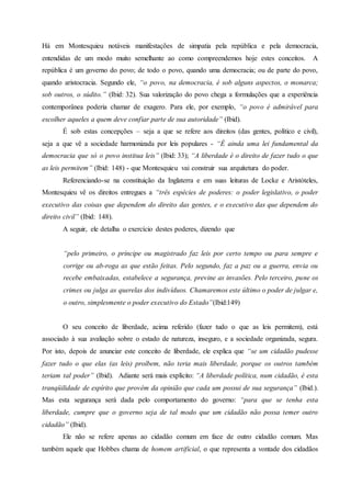 Há em Montesquieu notáveis manifestações de simpatia pela república e pela democracia,
entendidas de um modo muito semelhante ao como compreendemos hoje estes conceitos. A
república é um governo do povo; de todo o povo, quando uma democracia; ou de parte do povo,
quando aristocracia. Segundo ele, “o povo, na democracia, é sob alguns aspectos, o monarca;
sob outros, o súdito.” (Ibid: 32). Sua valorização do povo chega a formulações que a experiência
contemporânea poderia chamar de exagero. Para ele, por exemplo, “o povo é admirável para
escolher aqueles a quem deve confiar parte de sua autoridade” (Ibid).
É sob estas concepções – seja a que se refere aos direitos (das gentes, político e civil),
seja a que vê a sociedade harmonizada por leis populares - “É ainda uma lei fundamental da
democracia que só o povo institua leis” (Ibid: 33); “A liberdade é o direito de fazer tudo o que
as leis permitem” (Ibid: 148) - que Montesquieu vai construir sua arquitetura do poder.
Referenciando-se na constituição da Inglaterra e em suas leituras de Locke e Aristóteles,
Montesquieu vê os direitos entregues a “três espécies de poderes: o poder legislativo, o poder
executivo das coisas que dependem do direito das gentes, e o executivo das que dependem do
direito civil” (Ibid: 148).
A seguir, ele detalha o exercício destes poderes, dizendo que
“pelo primeiro, o príncipe ou magistrado faz leis por certo tempo ou para sempre e
corrige ou ab-roga as que estão feitas. Pelo segundo, faz a paz ou a guerra, envia ou
recebe embaixadas, estabelece a segurança, previne as invasões. Pelo terceiro, pune os
crimes ou julga as querelas dos indivíduos. Chamaremos este último o poder de julgar e,
o outro, simplesmente o poder executivo do Estado”(Ibid:149)
O seu conceito de liberdade, acima referido (fazer tudo o que as leis permitem), está
associado à sua avaliação sobre o estado de natureza, inseguro, e a sociedade organizada, segura.
Por isto, depois de anunciar este conceito de liberdade, ele explica que “se um cidadão pudesse
fazer tudo o que elas (as leis) proíbem, não teria mais liberdade, porque os outros também
teriam tal poder” (Ibid). Adiante será mais explícito: “A liberdade política, num cidadão, é esta
tranqüilidade de espírito que provém da opinião que cada um possui de sua segurança” (Ibid.).
Mas esta segurança será dada pelo comportamento do governo: “para que se tenha esta
liberdade, cumpre que o governo seja de tal modo que um cidadão não possa temer outro
cidadão” (Ibid).
Ele não se refere apenas ao cidadão comum em face de outro cidadão comum. Mas
também aquele que Hobbes chama de homem artificial, o que representa a vontade dos cidadãos
 