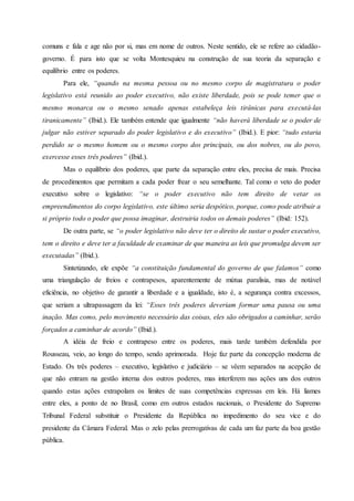 comuns e fala e age não por si, mas em nome de outros. Neste sentido, ele se refere ao cidadão-
governo. É para isto que se volta Montesquieu na construção de sua teoria da separação e
equilíbrio entre os poderes.
Para ele, “quando na mesma pessoa ou no mesmo corpo de magistratura o poder
legislativo está reunido ao poder executivo, não existe liberdade, pois se pode temer que o
mesmo monarca ou o mesmo senado apenas estabeleça leis tirânicas para executá-las
tiranicamente” (Ibid.). Ele também entende que igualmente “não haverá liberdade se o poder de
julgar não estiver separado do poder legislativo e do executivo” (Ibid.). E pior: “tudo estaria
perdido se o mesmo homem ou o mesmo corpo dos principais, ou dos nobres, ou do povo,
exercesse esses três poderes” (Ibid.).
Mas o equilíbrio dos poderes, que parte da separação entre eles, precisa de mais. Precisa
de procedimentos que permitam a cada poder frear o seu semelhante. Tal como o veto do poder
executivo sobre o legislativo: “se o poder executivo não tem direito de vetar os
empreendimentos do corpo legislativo, este último seria despótico, porque, como pode atribuir a
si próprio todo o poder que possa imaginar, destruiria todos os demais poderes” (Ibid: 152).
De outra parte, se “o poder legislativo não deve ter o direito de sustar o poder executivo,
tem o direito e deve ter a faculdade de examinar de que maneira as leis que promulga devem ser
executadas” (Ibid.).
Sintetizando, ele expõe “a constituição fundamental do governo de que falamos” como
uma triangulação de freios e contrapesos, aparentemente de mútua paralisia, mas de notável
eficiência, no objetivo de garantir a liberdade e a igualdade, isto é, a segurança contra excessos,
que seriam a ultrapassagem da lei: “Esses três poderes deveriam formar uma pausa ou uma
inação. Mas como, pelo movimento necessário das coisas, eles são obrigados a caminhar, serão
forçados a caminhar de acordo” (Ibid.).
A idéia de freio e contrapeso entre os poderes, mais tarde também defendida por
Rousseau, veio, ao longo do tempo, sendo aprimorada. Hoje faz parte da concepção moderna de
Estado. Os três poderes – executivo, legislativo e judiciário – se vêem separados na acepção de
que não entram na gestão interna dos outros poderes, mas interferem nas ações uns dos outros
quando estas ações extrapolam os limites de suas competências expressas em leis. Há liames
entre eles, a ponto de no Brasil, como em outros estados nacionais, o Presidente do Supremo
Tribunal Federal substituir o Presidente da República no impedimento do seu vice e do
presidente da Câmara Federal. Mas o zelo pelas prerrogativas de cada um faz parte da boa gestão
pública.
 