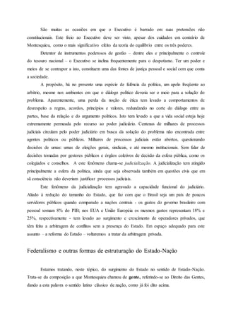 São muitas as ocasiões em que o Executivo é barrado em suas pretensões não
constitucionais. Este freio ao Executivo deve ser visto, apesar dos cuidados em contrário de
Montesquieu, como o mais significativo efeito da teoria do equilíbrio entre os três poderes.
Detentor de instrumentos poderosos de gestão – dentre eles e principalmente o controle
do tesouro nacional – o Executivo se inclina frequentemente para o despotismo. Ter um poder e
meios de se contrapor a isto, constituem uma das fontes de justiça pessoal e social com que conta
a sociedade.
A propósito, há no presente uma espécie de falência da política, um apelo freqüente ao
arbítrio, mesmo nos ambientes em que o diálogo político deveria ser o meio para a solução do
problema. Aparentemente, uma perda da noção de ética tem levado a comportamentos de
desrespeito a regras, acordos, princípios e valores, redundando no corte do diálogo entre as
partes, base da relação e do argumento políticos. Isto tem levado a que a vida social esteja hoje
extremamente permeada pelo recurso ao poder judiciário. Centenas de milhares de processos
judiciais circulam pelo poder judiciário em busca da solução do problema não encontrada entre
agentes políticos ou públicos. Milhares de processos judiciais estão abertos, questionando
decisões de urnas: urnas de eleições gerais, sindicais, e até mesmo institucionais. Sem falar de
decisões tomadas por gestores públicos e órgãos coletivos de decisão da esfera pública, como os
colegiados e conselhos. A este fenômeno chama-se judicialização. A judicialização tem atingido
principalmente a esfera da política, ainda que seja observada também em questões civis que em
sã consciência não deveriam justificar processos judiciais.
Este fenômeno da judicialização tem agravado a capacidade funcional do judiciário.
Aliado à redução do tamanho do Estado, que faz com que o Brasil seja um país de poucos
servidores públicos quando comparado a nações centrais - os gastos do governo brasileiro com
pessoal somam 8% do PIB; nos EUA e União Européia os mesmos gastos representam 18% e
25%, respectivamente - tem levado ao surgimento e crescimento de operadores privados, que
têm feito a arbitragem de conflitos sem a presença do Estado. Em espaço adequado para este
assunto – a reforma do Estado – voltaremos a tratar da arbitragem privada.
Federalismo e outras formas de estruturação do Estado-Nação
Estamos tratando, neste tópico, do surgimento do Estado no sentido de Estado-Nação.
Trata-se da composição a que Montesquieu chamou de gente, referindo-se ao Direito das Gentes,
dando a esta palavra o sentido latino clássico de nação, como já foi dito acima.
 