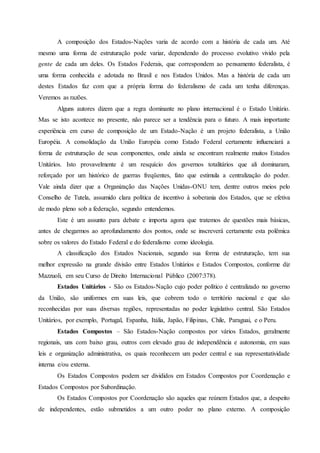 A composição dos Estados-Nações varia de acordo com a história de cada um. Até
mesmo uma forma de estruturação pode variar, dependendo do processo evolutivo vivido pela
gente de cada um deles. Os Estados Federais, que correspondem ao pensamento federalista, é
uma forma conhecida e adotada no Brasil e nos Estados Unidos. Mas a história de cada um
destes Estados faz com que a própria forma do federalismo de cada um tenha diferenças.
Veremos as razões.
Alguns autores dizem que a regra dominante no plano internacional é o Estado Unitário.
Mas se isto acontece no presente, não parece ser a tendência para o futuro. A mais importante
experiência em curso de composição de um Estado-Nação é um projeto federalista, a União
Européia. A consolidação da União Européia como Estado Federal certamente influenciará a
forma de estruturação de seus componentes, onde ainda se encontram realmente muitos Estados
Unitários. Isto provavelmente é um resquício dos governos totalitários que ali dominaram,
reforçado por um histórico de guerras freqüentes, fato que estimula a centralização do poder.
Vale ainda dizer que a Organização das Nações Unidas-ONU tem, dentre outros meios pelo
Conselho de Tutela, assumido clara política de incentivo à soberania dos Estados, que se efetiva
de modo pleno sob a federação, segundo entendemos.
Este é um assunto para debate e importa agora que tratemos de questões mais básicas,
antes de chegarmos ao aprofundamento dos pontos, onde se inscreverá certamente esta polêmica
sobre os valores do Estado Federal e do federalismo como ideologia.
A classificação dos Estados Nacionais, segundo sua forma de estruturação, tem sua
melhor expressão na grande divisão entre Estados Unitários e Estados Compostos, conforme diz
Mazzuoli, em seu Curso de Direito Internacional Público (2007:378).
Estados Unitários - São os Estados-Nação cujo poder político é centralizado no governo
da União, são uniformes em suas leis, que cobrem todo o território nacional e que são
reconhecidas por suas diversas regiões, representadas no poder legislativo central. São Estados
Unitários, por exemplo, Portugal, Espanha, Itália, Japão, Filipinas, Chile, Paraguai, e o Peru.
Estados Compostos – São Estados-Nação compostos por vários Estados, geralmente
regionais, uns com baixo grau, outros com elevado grau de independência e autonomia, em suas
leis e organização administrativa, os quais reconhecem um poder central e sua representatividade
interna e/ou externa.
Os Estados Compostos podem ser divididos em Estados Compostos por Coordenação e
Estados Compostos por Subordinação.
Os Estados Compostos por Coordenação são aqueles que reúnem Estados que, a despeito
de independentes, estão submetidos a um outro poder no plano externo. A composição
 