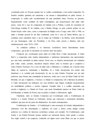 coordenada pode ser Pessoal, quando isto se verifica eventualmente e tem caráter temporário. Os
Estados reunidos guardam sua autonomia e até mesmo a independência no plano externo. A
composição se realiza pelo reconhecimento de uma autoridade única. Ocorreu, no passado,
frequentemente como resultado da união consangüínea, que proporcionava uma união entre
países, como foi o caso da composição da Lituânia com a Polônia, a partir do casamento do
Grão-Duque Ladislau II, da Lituânia, com a Rainha Edwige, ou pelo controle político de um
Estado-Nação sobre outro, como a composição da Bélgica com o Congo, entre 1885 e 1908, ou
ainda o domínio pessoal de um líder continental, como foi o caso de Simon Bolívar, que se
constituiu como autoridade única a um só tempo da Colômbia e da Bolívia, assim denominada
em sua homenagem, onde era Presidente, e do Peru, onde exercia a ditadura, tudo isto
simultaneamente entre 1819 e 1830.
As condições políticas e os interesses econômicos foram determinantes nestas
composições, que já não se encontram no concerto atual das nações.
Composto por coordenação pode ainda ser União Real e União Incorporada. A União
Real é a composição entre estados independentes e autônomos internamente, mas representados
por uma única autoridade no plano externo. Neste caso, as relações internacionais são realizadas
pela União, sendo, portanto, inaceitável relações diretas entre os Estados que a compõem e
outros Estados Nacionais. Foi o caso da união entre a Dinamarca e a Islândia, até a decisão desta
última de separar-se, instaurando a República. Já a União Incorporada tem caráter mais
duradouro e se constitui pela incorporação de um ou mais Estados Nacionais por um mais
poderoso, para formar uma comunidade de interesses, sendo este o caso do Reino Unido da Grã-
Bretanha, em que a Inglaterra, a Escócia e a Irlanda se compuseram, sob a liderança da primeira.
A União Incorporada traz limitações aos seus membros mais frágeis, resultando frequentemente
em instabilidades políticas e tensões regionais. Exemplo disto é o conflito separatista que
envolve a Inglaterra e a Irlanda do Norte, cujo nome formalmente aparece no Reino Unido da
Grã-Bretanha (e Irlanda do Norte), mas na prática o reinado é efetivamente inglês.
Finalmente, entre os Estados Compostos por Coordenação estão a Confederação de
Estados e o Estado Federal ou Federação, formas que expressam o pensamento federalista,
tendência que para nós faz parte dos fundamentos do estado contemporâneo.
Confederação de Estados - A Confederação é uma associação de Estados independentes e
autônomos com fins determinados e explícitos, tal como a defesa contra inimigo comum
poderoso ou a defesa de interesses econômicos comuns, por exemplo. Na Confederação, cada
Estado é um Estado-Nacional, porque mantém sua autonomia interna, tanto quanto a externa.
Seu órgão central é um congresso, conhecido em alguns casos como Dieta, em que os países
 