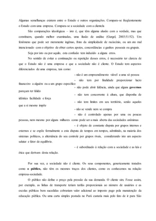 Algumas semelhanças existem entre o Estado e outros organizações. Compara-se freqüentemente
o Estado com uma empresa. Compara-se a sociedade com a clientela
São comparações ideológicas – isto é, que têm alguma alusão com a verdade, mas que
constituem, quando melhor examinadas, uma ilusão de análise (Gurgel, 2003:51/52). Um
fenômeno que pode ser meramente ingênuo, fruto da simplicidade de raciocínio, ou um ato mal
intencionado com o objetivo de obter certos apoios, concordâncias e ganhos pessoais ou grupais.
Seja por isto ou por aquilo, esta confusão tem induzido a alguns erros.
No sentido de evitar a continuação ou repetição desses erros, é necessário ter clareza de
que o Estado não é uma empresa e que a sociedade não é cliente. O Estado tem aspectos
diferenciados de uma empresa, tais como:
- não é um empreendimento viável a uma só pessoa
- não tem por finalidade proporcionar lucro
financeiro a alguém ou a um grupo específico
- não pode abrir falência, ainda que alguns governos
pareçam ter falido
- não tem concorrente à altura, que disponha de
idêntica facilidade e força
- não tem limites em seu território, senão aqueles
que a si mesmo impõe
- não se vende nem se compra
- não é controlado apenas por uma ou poucas
pessoas, nem mesmo por alguns milhares como pode ser a mais aberta das sociedades anônimas
- é objeto de constante disputa por grupos internos e
externos e se expõe formalmente a esta disputa de tempos em tempos, admitindo, na maioria dos
sistemas políticos, a alternância do seu controle por grupos rivais, considerando isto um aspecto
salutar e fator de equilíbrio.
- é subordinado à relação com a sociedade e as leis e
ética que derivam desta relação.
Por sua vez, a sociedade não é cliente. Os seus componentes, genericamente tratados
como o público, não têm os mesmos traços dos clientes, como os conhecemos na relação
empresa-sociedade.
O público não define o preço pela pressão da sua demanda. O cliente sim. Fosse assim,
por exemplo, as linhas de transporte teriam tarifas proporcionais ao número de usuários e as
escolas públicas bem sucedidas cobrariam valor adicional ao imposto pago pela manutenção da
educação pública. Ou uma carta simples postada no Pará custaria mais pelo fato de ir para São
 