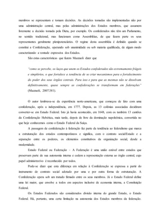 membros se representam e tomam decisões. As decisões tomadas são implementadas não por
uma administração central, mas pelas administrações dos Estados membros, que assumem
livremente a decisão tomada pela Dieta, por exemplo. Os confederados não têm um Parlamento,
no sentido tradicional, mas funcionam como Assembléias, de que fazem parte os seus
representantes geralmente plenipotenciários. O regime desta assembléia é definido quando se
constitui a Confederação, operando sob unanimidade ou sob maioria qualificada, de algum modo
caracterizando a vontade expressiva dos Estados.
São estas características que fazem Mazzuoli dizer que
“como se percebe, os laços que unem os Estados confederados são extremamente frágeis
e simplórios, o que fortalece a tendência de se criar mecanismos para o fortalecimento
do poder dos seus órgãos centrais. Para isso e para que as mesmas não se dissolvam
definitivamente, quase sempre as confederações se transformam em federações”
(Mazzuoli, 2007:381).
O autor lembrava-se da experiência norte-americana, que começou de fato com uma
confederação, após a independência, em 1777. Depois, as 13 colônias associadas decidiram
converter-se em Estado Federal. Isto já havia acontecido, em 1648, com os também 13 cantões
da Confederação Helvética, mais tarde, depois de livre da dominação napoleônica, convertida no
que hoje conhecemos como o Estado Federal da Suíça.
A passagem de confederação à federação faz parte da tendência ao federalismo que marca
a estruturação dos estados contemporâneos e significa, com o contrato social/Estado e a
separação entre os poderes, os elementos constitutivos da organização social, desde a
modernidade.
Estado Federal ou Federação – A Federação é uma união estável entre estados que
preservam parte de sua autonomia interna e cedem a representação externa ao órgão central, cujo
papel administrativo é reconhecido por todos.
Pode-se dizer que esta diferença em relação à Confederação se expressa a partir do
instrumento de contrato social adotado por uma e por outra forma de estruturação. A
Confederação opera sob um tratado firmado entre os seus membros. Já o Estado Federal define
uma lei maior, que envolve a todos em aspectos inclusive de economia interna, a Constituição
Federal.
Os Estados Federados são considerados divisão interna do grande Estado, o Estado
Federal. Há, portanto, uma certa limitação na autonomia dos Estados membros da federação.
 