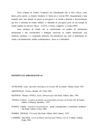 Neste conjunto de Estados Compostos por Subordinação não se deve colocar, como
fazem certos autores, os Estados Tutelados. A Tutela tem o aval da ONU, frequentemente é uma
transição entre uma situação de guerra ou pós-guerra e se destina a fomentar o desenvolvimento
que leve à soberania do Estado tutelado. A Alemanha do pós-guerra pode ser um exemplo de
Estado tutelado por diversos tutores – os EUA, a França, a Inglaterra e a então URSS.
Estas estruturas de Estado vão se transformando em entulhos do autoritarismo
internacional e não correspondem à inclinação observada no cenário internacional, cuja
tendência, repetimos, é a composição federativa. Daí entendermos que, entre os fundamentos do
estado e da administração pública contemporâneos, insere-se o federalismo.
REFERÊNCIAS BIBLIOGRÁFICAS
ALTHUSSER, Louis. Aparelhos Ideológicos de Estado. Rio de Janeiro: Edições Graal, 1985.
ARISTÓTELES. Política. Brasília: Ed. UNB, 1988.
BATEMAN, Thomas e SNELL, Scott. Administração. São Paulo: Editora Atlas, 1998
ENGELS, Frederic. A origem da família, da propriedade privada e do Estado. Rio de Janeiro:
Editora Civilização Brasileira, 1978.
GURGEL, Claudio. A gerência do pensamento – gestão contemporânea e consciência neoliberal.
São Paulo: Editora Cortez, 2003.
HOBBES, THOMAS. O Leviatã. São Paulo: Editora Abril Cultural, 1979
LAMBERT, Jean-Marie. Curso de Direito Internacional Público, vol. II, 3ª edição. Goiânia:
Kelps, 2003.
 