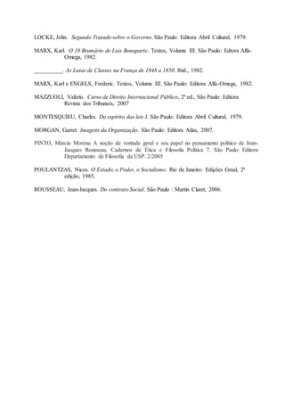 LOCKE, John. Segundo Tratado sobre o Governo. São Paulo: Editora Abril Cultural, 1979.
MARX, Karl. O 18 Brumário de Luis Bonaparte. Textos, Volume III. São Paulo: Edtora Alfa-
Omega, 1982.
__________. As Lutas de Classes na França de 1848 a 1850. Ibid., 1982.
MARX, Karl e ENGELS, Frederic. Textos, Volume III. São Paulo: Editora Alfa-Omega, 1982.
MAZZUOLI, Valério. Curso de Direito Internacional Público, 2ª ed., São Paulo: Editora
Revista dos Tribunais, 2007
MONTESQUIEU, Charles. Do espírito das leis I. São Paulo: Editora Abril Cultural, 1979.
MORGAN, Garret. Imagens da Organização. São Paulo: Editora Atlas, 2007.
PINTO, Márcio Morena A noção de vontade geral e seu papel no pensamento político de Jean-
Jacques Rousseau. Cadernos de Ética e Filosofia Política 7. São Paulo: Editora
Departamento de Filosofia da USP. 2/2005
POULANTZAS, Nicos. O Estado, o Poder, o Socialismo. Rio de Janeiro: Edições Graal, 2ª
edição, 1985.
ROUSSEAU, Jean-Jacques. Do contrato Social. São Paulo : Martin Claret, 2006.
 