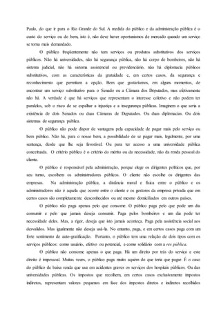 Paulo, do que ir para o Rio Grande do Sul. A medida do público e da administração pública é o
custo do serviço ou do bem, isto é, não deve haver oportunismos de mercado quando um serviço
se torna mais demandado.
O público freqüentemente não tem serviços ou produtos substitutivos dos serviços
públicos. Não há universidades, não há segurança pública, não há corpo de bombeiros, não há
sistema judicial, não há sistema assistencial ou previdenciário, não há diplomacia públicos
substitutivos, com as características da gratuidade e, em certos casos, da segurança e
reconhecimento que permitam a opção. Bem que gostaríamos, em alguns momentos, de
encontrar um serviço substitutivo para o Senado ou a Câmara dos Deputados, mas efetivamente
não há. A verdade é que há serviços que representam o interesse coletivo e não podem ter
paralelos, sob o risco de se espalhar a injustiça e a insegurança públicas. Imaginem o que seria a
existência de dois Senados ou duas Câmaras de Deputados. Ou duas diplomacias. Ou dois
sistemas de segurança pública.
O público não pode dispor de vantagens pela capacidade de pagar mais pelo serviço ou
bem público. Não há, para o nosso bem, a possibilidade de se pagar mais, legalmente, por uma
sentença, desde que lhe seja favorável. Ou para ter acesso a uma universidade pública
conceituada. O critério público é o critério do mérito ou da necessidade, não da renda pessoal do
cliente.
O público é responsável pela administração, porque elege os dirigentes políticos que, por
seu turno, escolhem os administradores públicos. O cliente não escolhe os dirigentes das
empresas. Na administração pública, a distância moral e física entre o público e os
administradores não é aquela que ocorre entre o cliente e os gestores da empresa privada que em
certos casos são completamente desconhecidos ou até mesmo domiciliados em outros países.
O público não paga apenas pelo que consome. O público paga pelo que pode um dia
consumir e pelo que jamais deseja consumir. Paga pelos bombeiros e um dia pode ter
necessidade deles. Mas, a rigor, deseja que isto jamais aconteça. Paga pela assistência social aos
desvalidos. Mas igualmente não deseja usá-la. No entanto, paga, e em certos casos paga com um
forte sentimento de auto-gratificação. Portanto, o público tem uma relação de dois tipos com os
serviços públicos: como usuário, efetivo ou potencial, e como solidário com a res pública.
O público não consome apenas o que paga. Há um direito por trás do serviço e este
direito é impessoal. Muitas vezes, o público paga muito aquém do que teria que pagar. É o caso
do público de baixa renda que usa em acidentes graves os serviços dos hospitais públicos. Ou das
universidades públicas. Os impostos que recolhem, em certos casos exclusivamente impostos
indiretos, representam valores pequenos em face dos impostos diretos e indiretos recolhidos
 